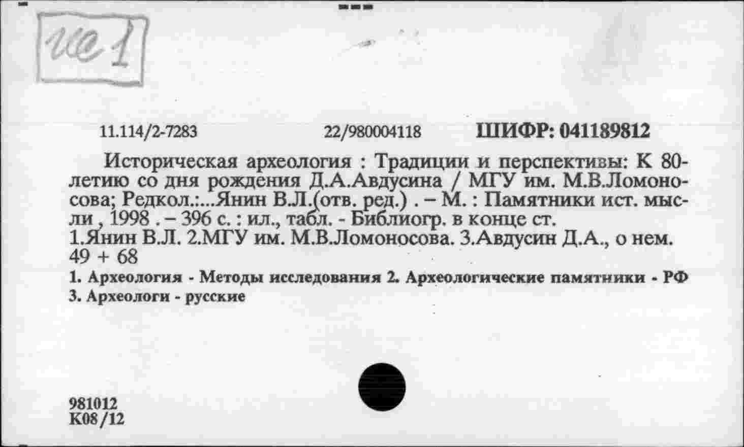 ﻿11.114/2-7283	22/980004118 ШИФР: 041189812
Историческая археология : Традиции и перспективы: К 80-летию со дня рождения Д.А.Авдусина / МГУ им. М.В.Ломоно-сова; Редкол.:...Янин В.Л.(отв. ред.) . - М. : Памятники ист. мысли , 1998 . - 396 с. : ил., табл. - Библиогр. в конце ст.
І.Янин В.Л. 2.МГУ им. М.ВЛомоносова. З.Авдусин Д.А., о нем. 49 + 68
1. Археология - Методы исследования 2. Археологические памятники - РФ 3. Археологи - русские
981012
К08/12